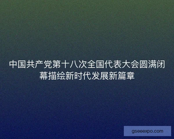 中国共产党第十八次全国代表大会圆满闭幕描绘新时代发展新篇章