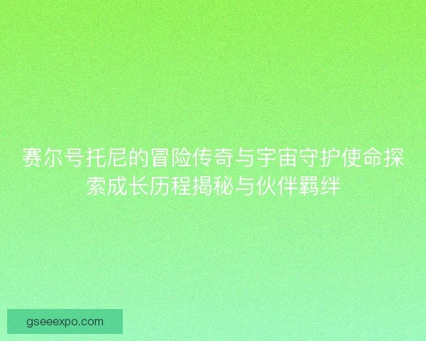 赛尔号托尼的冒险传奇与宇宙守护使命探索成长历程揭秘与伙伴羁绊