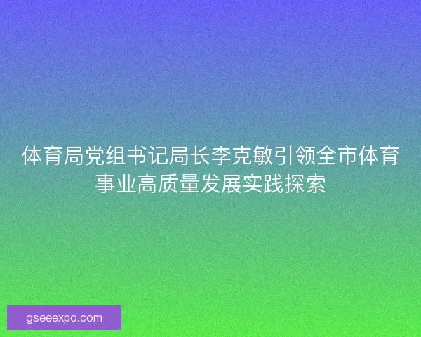 体育局党组书记局长李克敏引领全市体育事业高质量发展实践探索