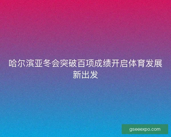 哈尔滨亚冬会突破百项成绩开启体育发展新出发