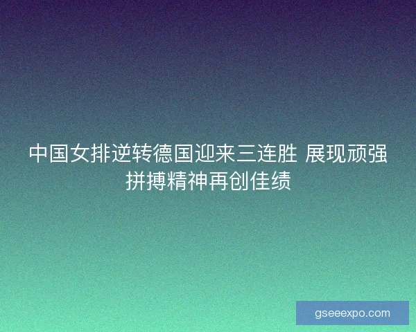 中国女排逆转德国迎来三连胜 展现顽强拼搏精神再创佳绩