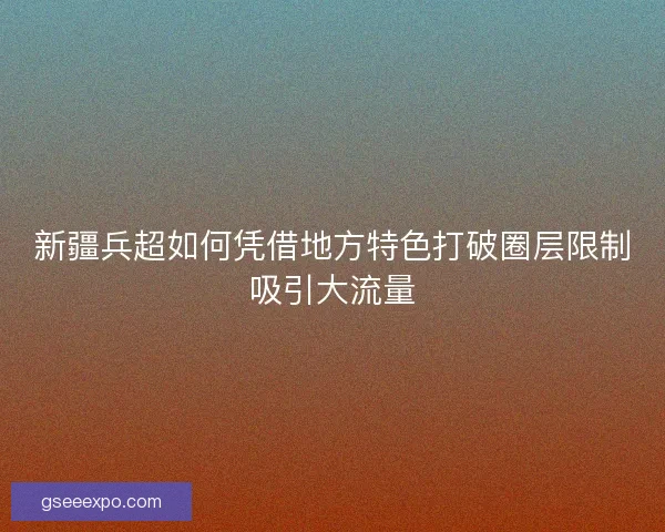 新疆兵超如何凭借地方特色打破圈层限制吸引大流量