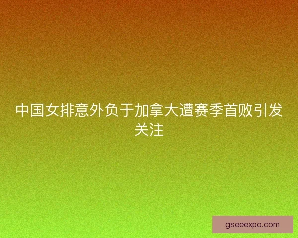 中国女排意外负于加拿大遭赛季首败引发关注