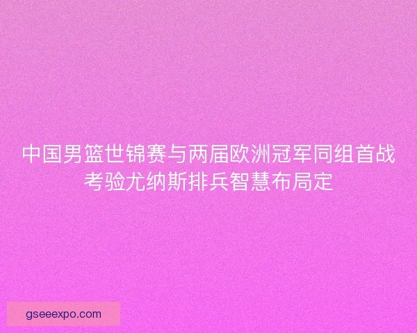 中国男篮世锦赛与两届欧洲冠军同组首战考验尤纳斯排兵智慧布局定