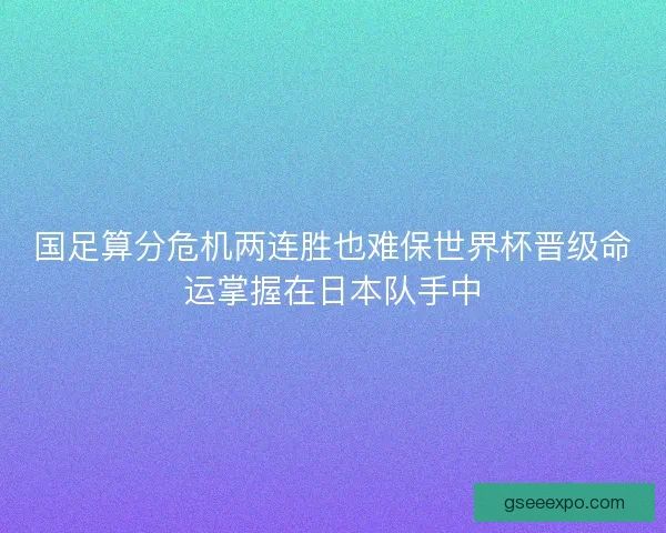 国足算分危机两连胜也难保世界杯晋级命运掌握在日本队手中